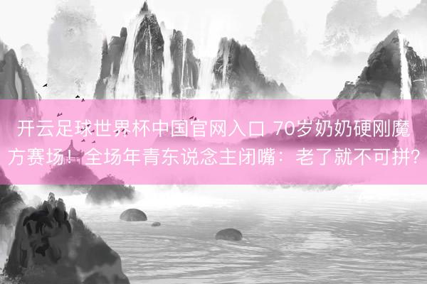 开云足球世界杯中国官网入口 70岁奶奶硬刚魔方赛场！全场年青东说念主闭嘴：老了就不可拼？