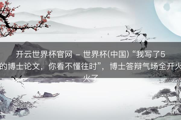开云世界杯官网 - 世界杯(中国) “我写了5年的博士论文,你看不懂往时”,博士答辩气场全开火了
